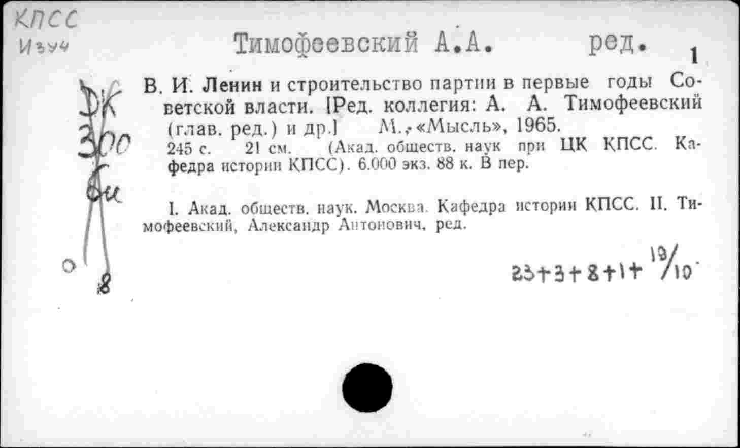 ﻿<псс
иъ**	Тимофеевский А.А. ред. 1
к В. И Ленин и строительство партии в первые годы Со-Х'Л ветской власти. [Ред. коллегия: А. А. Тимофеевский (глав, ред.) и др.] М.,-«Мысль», 1965.
Ю 245 с. 21 см. (Акад, обществ, наук при ЦК КПСС. Ка-Тг федра истории КПСС). 6.000 экз. 88 к. В пер.
1. Акад, обществ, наук. Москва. Кафедра истории КПСС. II. Ти-/ I мофеевский, Александр Антонович, ред.
И	. 13/ .